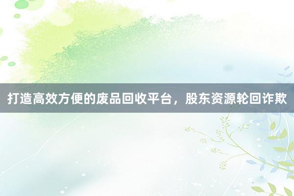 打造高效方便的废品回收平台，股东资源轮回诈欺