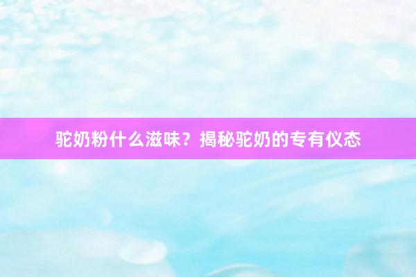 驼奶粉什么滋味？揭秘驼奶的专有仪态