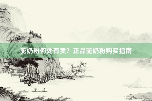 驼奶粉何处有卖？正品驼奶粉购买指南