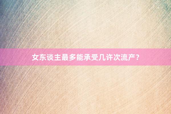 女东谈主最多能承受几许次流产？