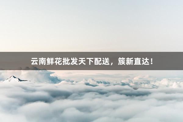 云南鲜花批发天下配送，簇新直达！