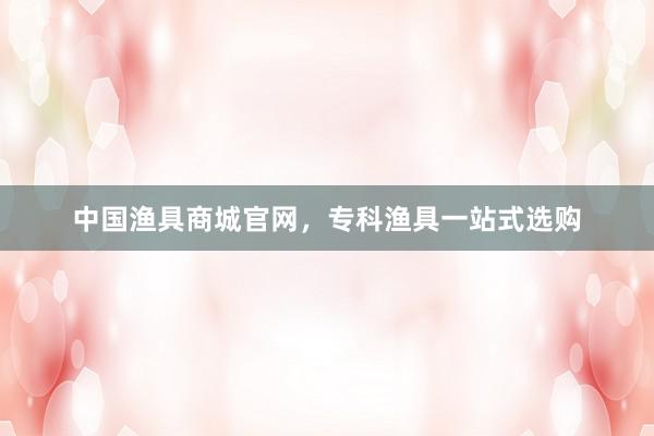 中国渔具商城官网，专科渔具一站式选购
