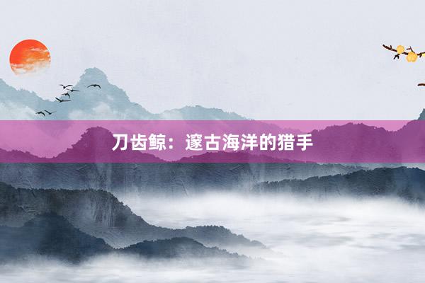 刀齿鲸：邃古海洋的猎手